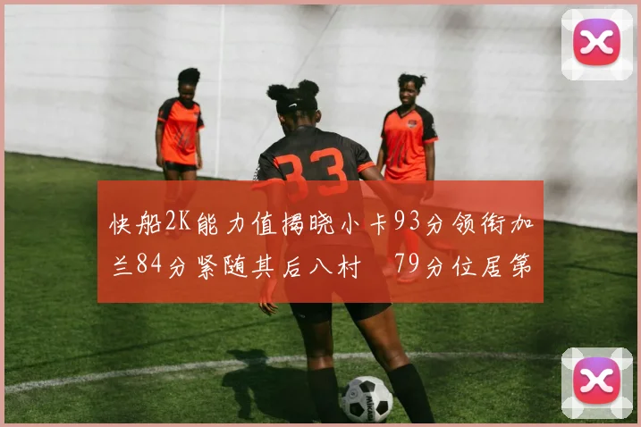 快船2K能力值揭晓小卡93分领衔加兰84分紧随其后八村塁79分位居第三