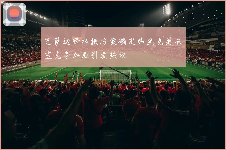 巴萨边锋轮换方案确定弗里克更衣室竞争加剧引发热议